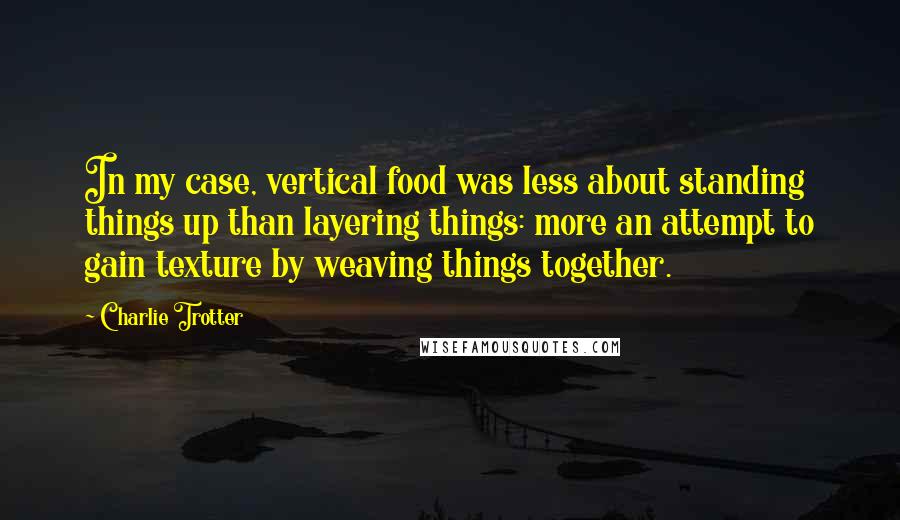 Charlie Trotter quotes: In my case, vertical food was less about standing things up than layering things: more an attempt to gain texture by weaving things together.