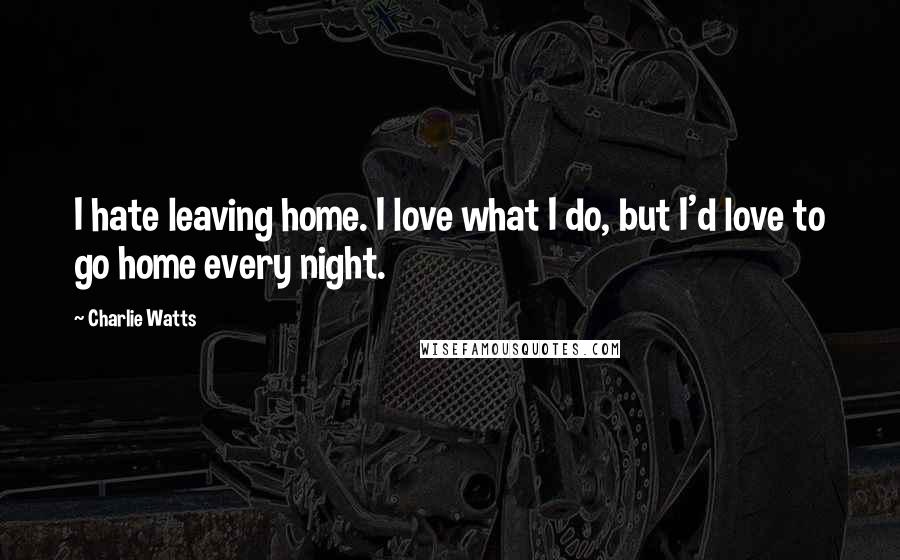 Charlie Watts quotes: I hate leaving home. I love what I do, but I'd love to go home every night.
