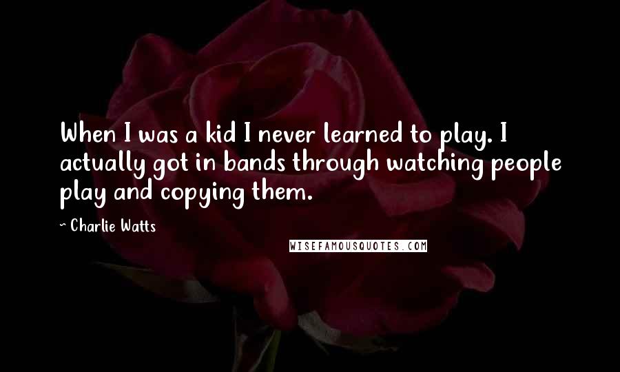 Charlie Watts quotes: When I was a kid I never learned to play. I actually got in bands through watching people play and copying them.