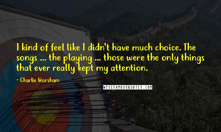 Charlie Worsham quotes: I kind of feel like I didn't have much choice. The songs ... the playing ... those were the only things that ever really kept my attention.