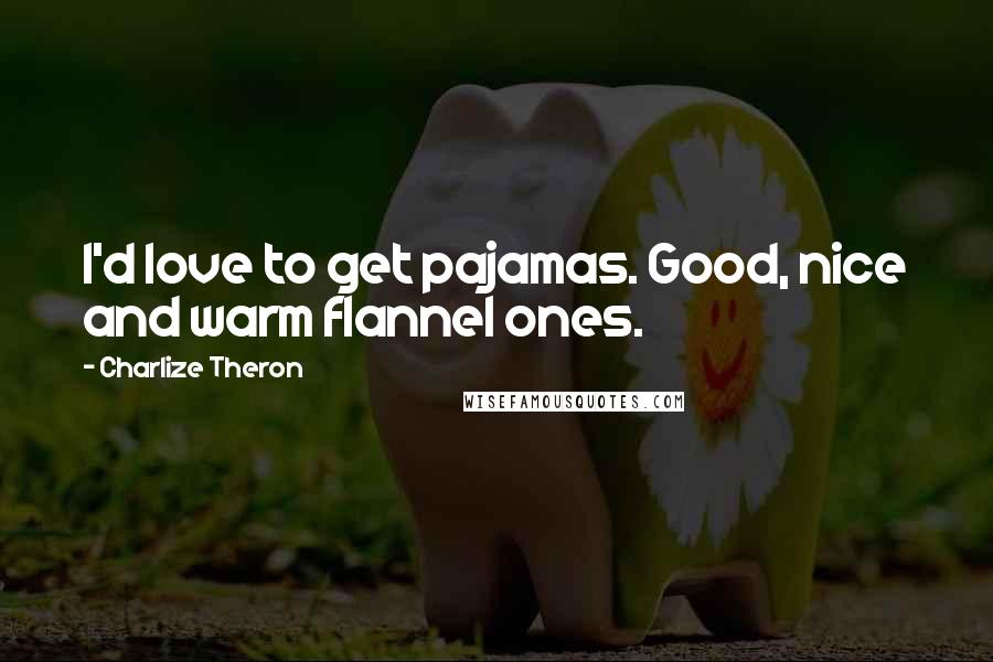 Charlize Theron quotes: I'd love to get pajamas. Good, nice and warm flannel ones.