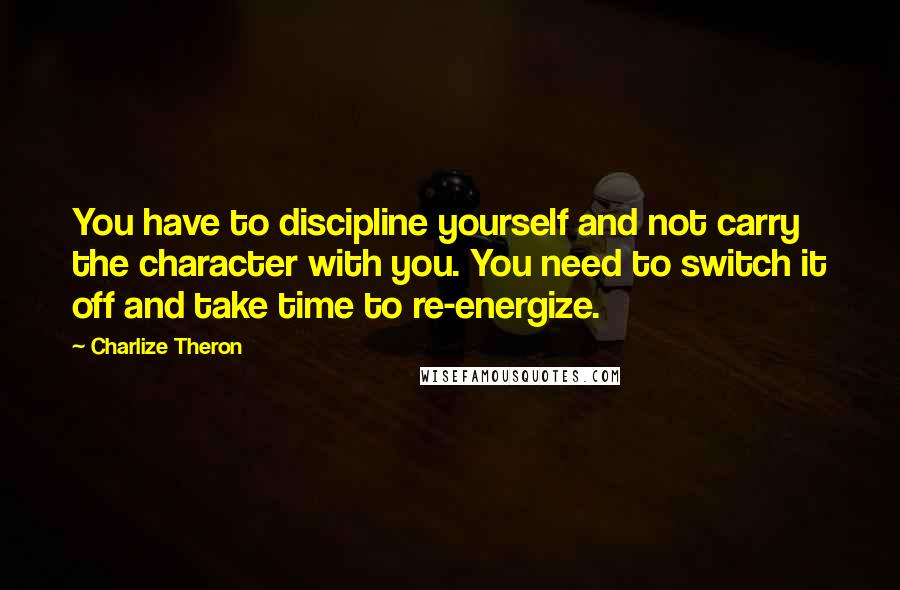 Charlize Theron quotes: You have to discipline yourself and not carry the character with you. You need to switch it off and take time to re-energize.