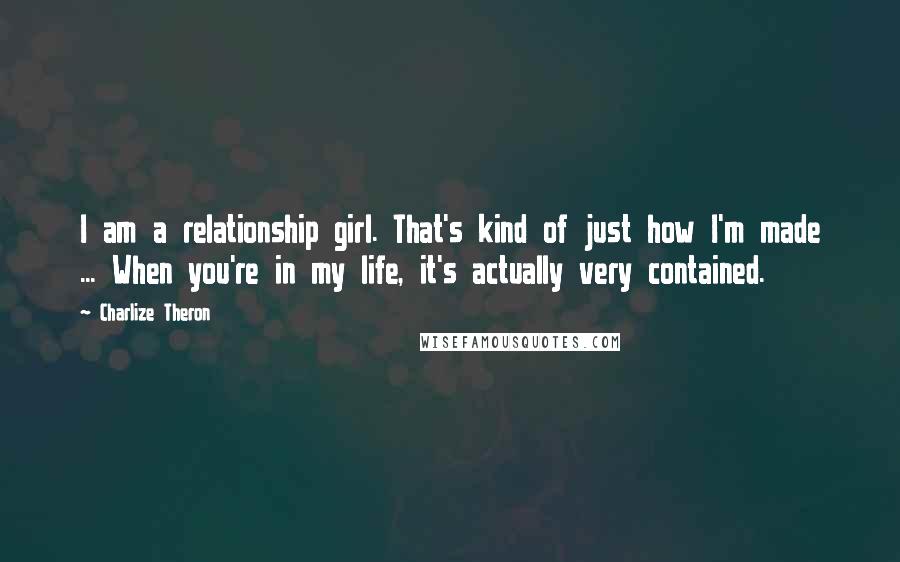 Charlize Theron quotes: I am a relationship girl. That's kind of just how I'm made ... When you're in my life, it's actually very contained.