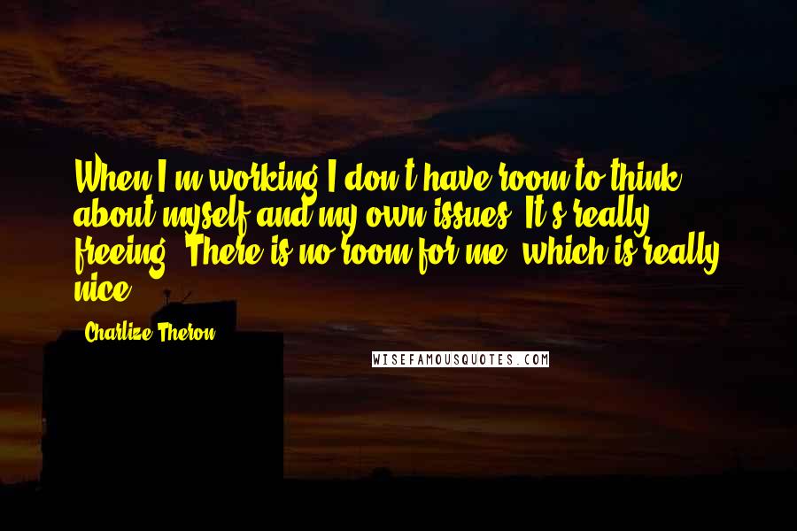 Charlize Theron quotes: When I'm working I don't have room to think about myself and my own issues. It's really freeing. There is no room for me, which is really nice.