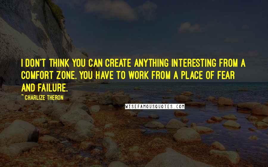 Charlize Theron quotes: I don't think you can create anything interesting from a comfort zone. You have to work from a place of fear and failure.