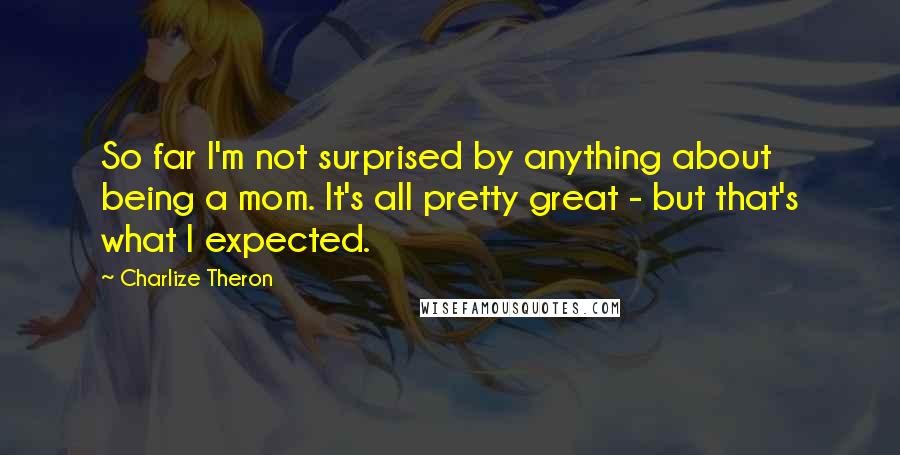 Charlize Theron quotes: So far I'm not surprised by anything about being a mom. It's all pretty great - but that's what I expected.