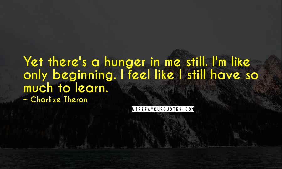 Charlize Theron quotes: Yet there's a hunger in me still. I'm like only beginning. I feel like I still have so much to learn.
