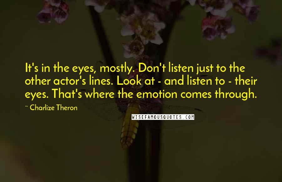 Charlize Theron quotes: It's in the eyes, mostly. Don't listen just to the other actor's lines. Look at - and listen to - their eyes. That's where the emotion comes through.
