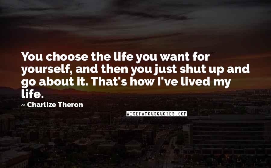 Charlize Theron quotes: You choose the life you want for yourself, and then you just shut up and go about it. That's how I've lived my life.