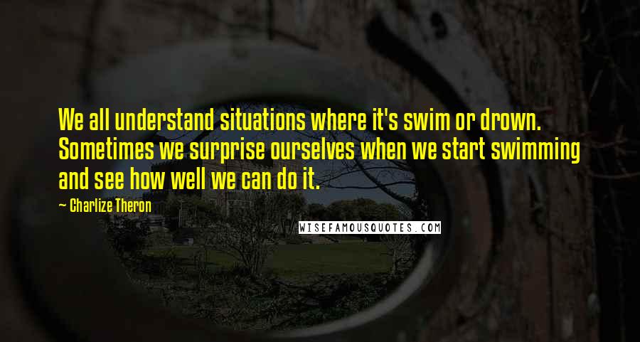 Charlize Theron quotes: We all understand situations where it's swim or drown. Sometimes we surprise ourselves when we start swimming and see how well we can do it.