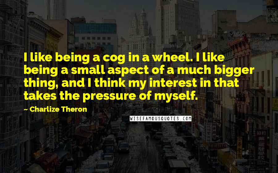 Charlize Theron quotes: I like being a cog in a wheel. I like being a small aspect of a much bigger thing, and I think my interest in that takes the pressure of