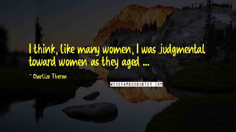 Charlize Theron quotes: I think, like many women, I was judgmental toward women as they aged ...