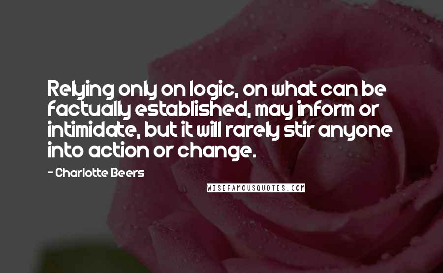 Charlotte Beers quotes: Relying only on logic, on what can be factually established, may inform or intimidate, but it will rarely stir anyone into action or change.