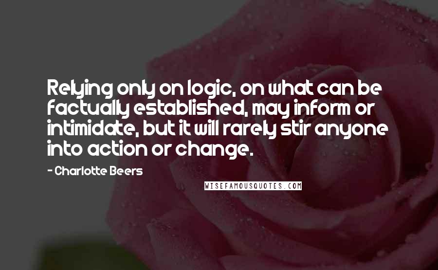 Charlotte Beers quotes: Relying only on logic, on what can be factually established, may inform or intimidate, but it will rarely stir anyone into action or change. Charlotte Beers quotes: Relying only on logic, on what can be factually established, may inform or intimidate, but it will rarely stir anyone into action or change.