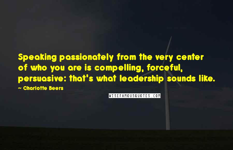 Charlotte Beers quotes: Speaking passionately from the very center of who you are is compelling, forceful, persuasive: that's what leadership sounds like. Charlotte Beers quotes: Speaking passionately from the very center of who you are is compelling, forceful, persuasive: that's what leadership sounds like.