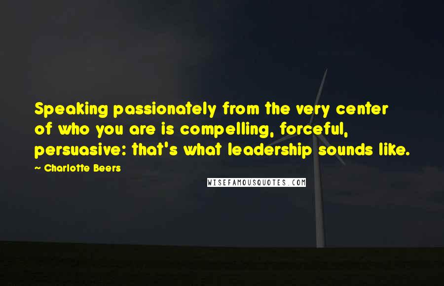 Charlotte Beers quotes: Speaking passionately from the very center of who you are is compelling, forceful, persuasive: that's what leadership sounds like.