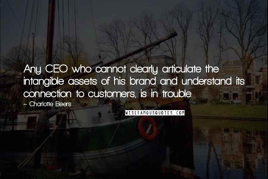 Charlotte Beers quotes: Any CEO who cannot clearly articulate the intangible assets of his brand and understand its connection to customers, is in trouble. Charlotte Beers quotes: Any CEO who cannot clearly articulate the intangible assets of his brand and understand its connection to customers, is in trouble.