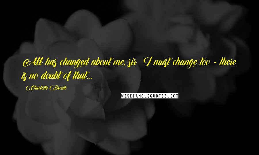 Charlotte Bronte quotes: All has changed about me, sir; I must change too - there is no doubt of that...