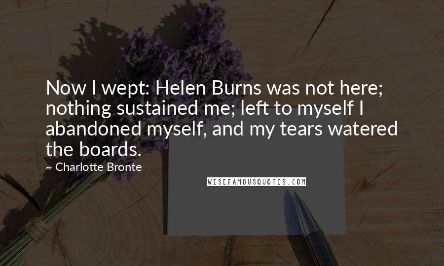 Charlotte Bronte quotes: Now I wept: Helen Burns was not here; nothing sustained me; left to myself I abandoned myself, and my tears watered the boards.