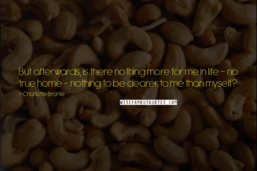 Charlotte Bronte quotes: But afterwards, is there nothing more for me in life - no true home - nothing to be dearer to me than myself?