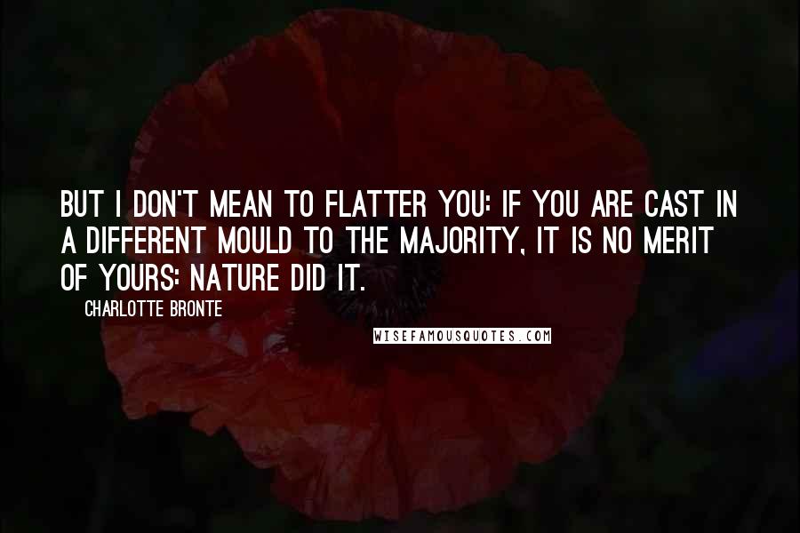 Charlotte Bronte quotes: But I don't mean to flatter you: if you are cast in a different mould to the majority, it is no merit of yours: Nature did it.