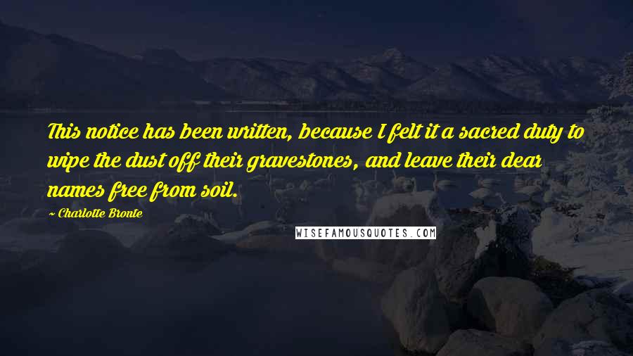 Charlotte Bronte quotes: This notice has been written, because I felt it a sacred duty to wipe the dust off their gravestones, and leave their dear names free from soil.