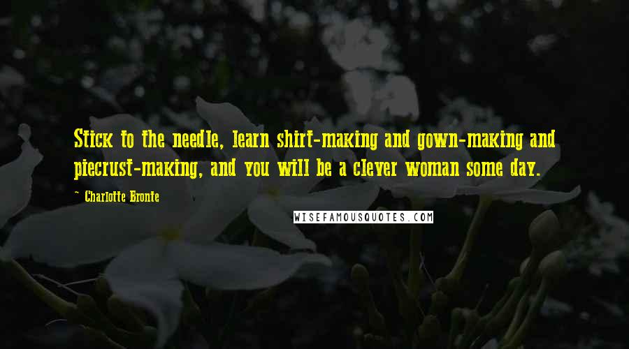 Charlotte Bronte quotes: Stick to the needle, learn shirt-making and gown-making and piecrust-making, and you will be a clever woman some day.