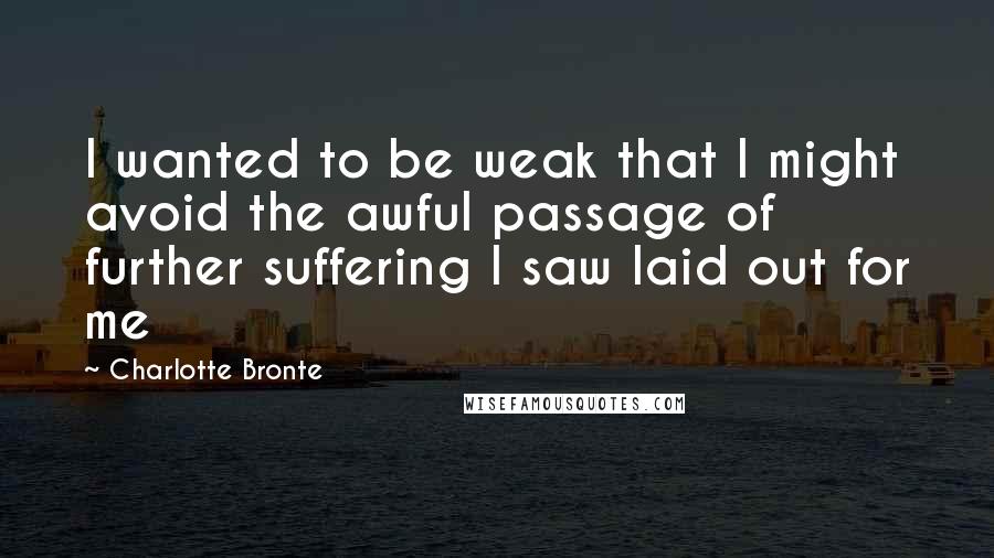 Charlotte Bronte quotes: I wanted to be weak that I might avoid the awful passage of further suffering I saw laid out for me