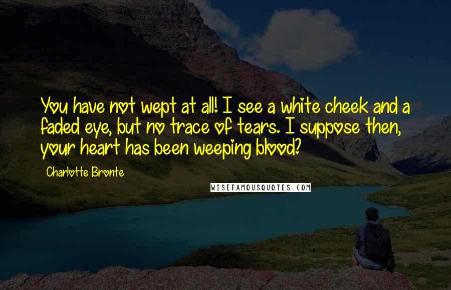 Charlotte Bronte quotes: You have not wept at all! I see a white cheek and a faded eye, but no trace of tears. I suppose then, your heart has been weeping blood?