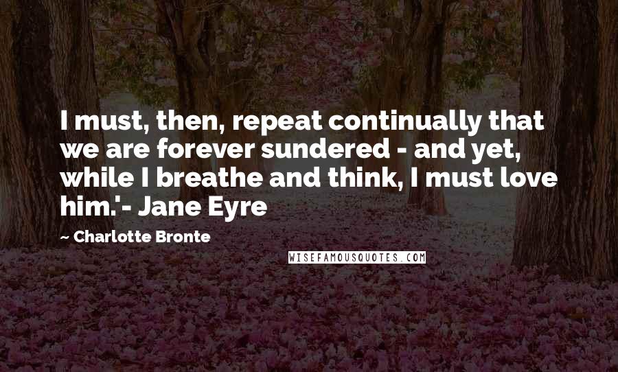 Charlotte Bronte quotes: I must, then, repeat continually that we are forever sundered - and yet, while I breathe and think, I must love him.'- Jane Eyre