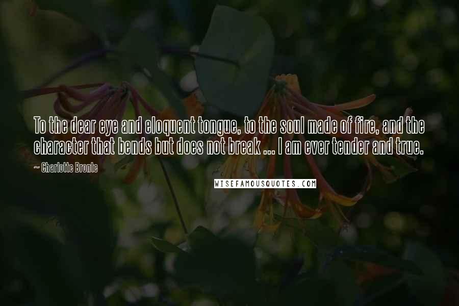 Charlotte Bronte quotes: To the dear eye and eloquent tongue, to the soul made of fire, and the character that bends but does not break ... I am ever tender and true.