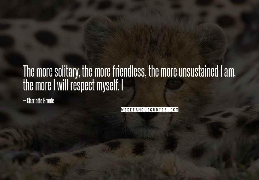 Charlotte Bronte quotes: The more solitary, the more friendless, the more unsustained I am, the more I will respect myself. I