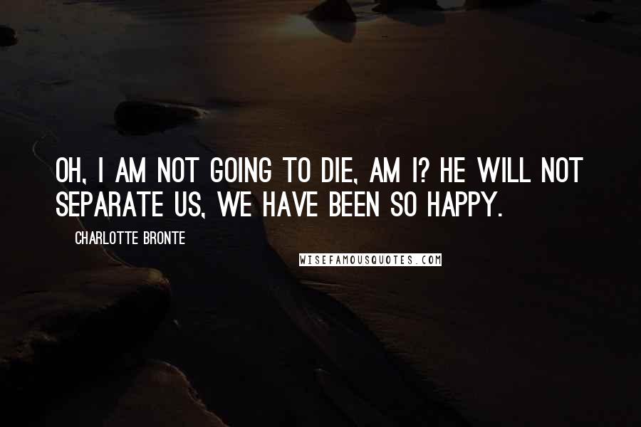 Charlotte Bronte quotes: Oh, I am not going to die, am I? He will not separate us, we have been so happy.