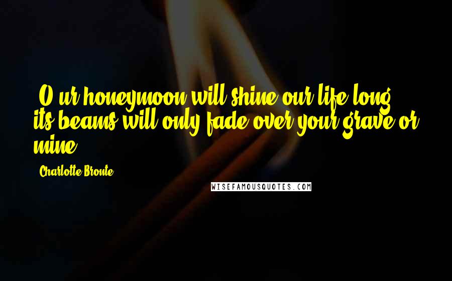 Charlotte Bronte quotes: [O]ur honeymoon will shine our life long: its beams will only fade over your grave or mine.