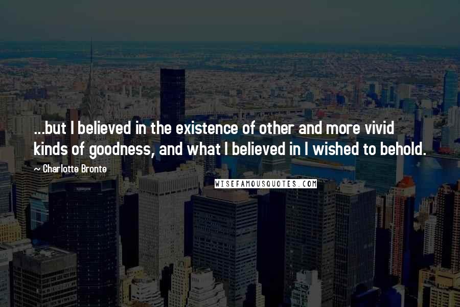 Charlotte Bronte quotes: ...but I believed in the existence of other and more vivid kinds of goodness, and what I believed in I wished to behold.