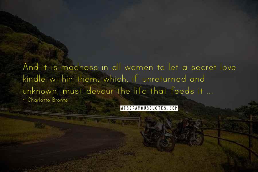 Charlotte Bronte quotes: And it is madness in all women to let a secret love kindle within them, which, if unreturned and unknown, must devour the life that feeds it ...