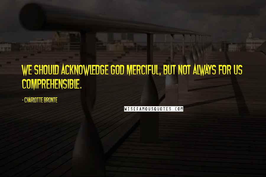 Charlotte Bronte quotes: We should acknowledge God merciful, but not always for us comprehensible.