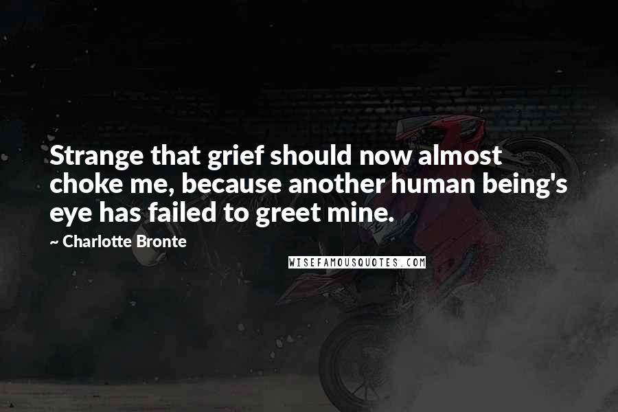 Charlotte Bronte quotes: Strange that grief should now almost choke me, because another human being's eye has failed to greet mine.