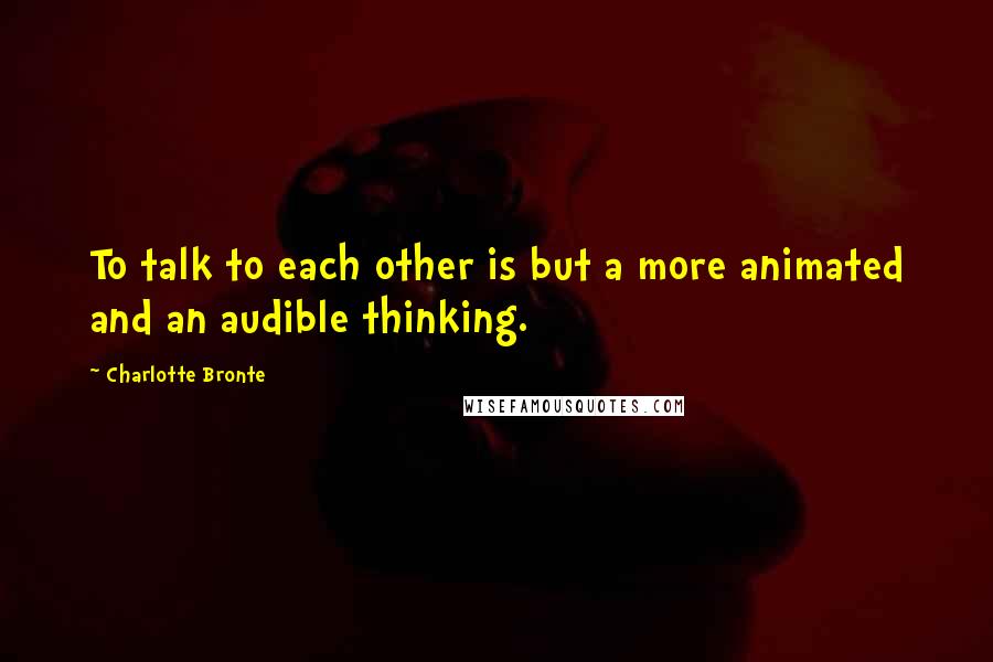 Charlotte Bronte quotes: To talk to each other is but a more animated and an audible thinking.