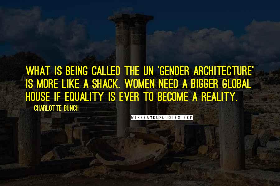 Charlotte Bunch quotes: What is being called the UN 'gender architecture' is more like a shack. Women need a bigger global house if equality is ever to become a reality.