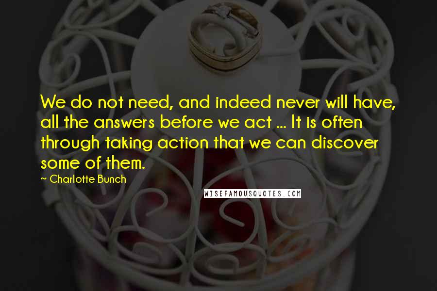 Charlotte Bunch quotes: We do not need, and indeed never will have, all the answers before we act ... It is often through taking action that we can discover some of them.
