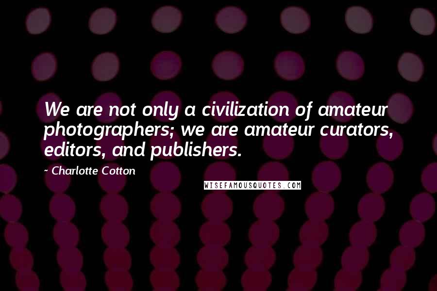 Charlotte Cotton quotes: We are not only a civilization of amateur photographers; we are amateur curators, editors, and publishers.