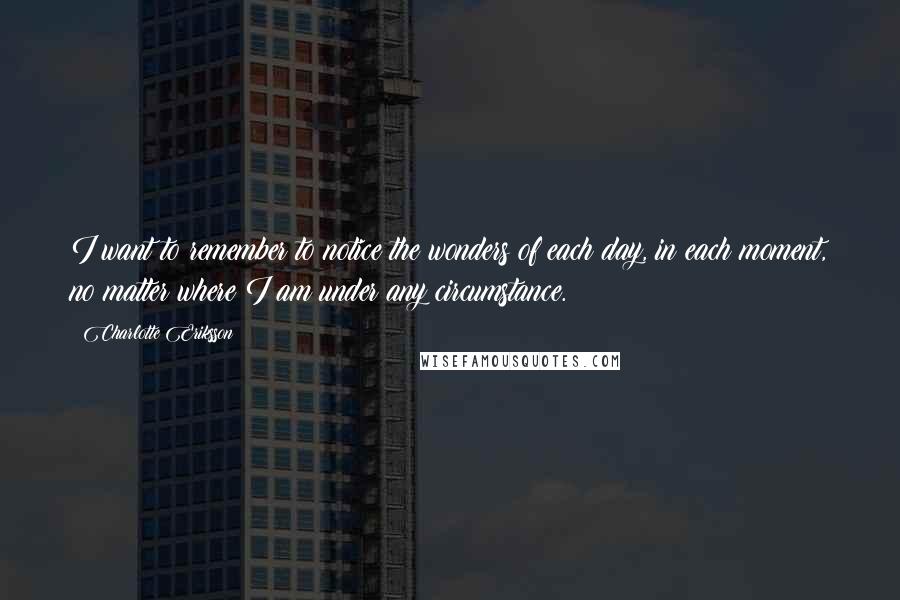 Charlotte Eriksson quotes: I want to remember to notice the wonders of each day, in each moment, no matter where I am under any circumstance. Charlotte Eriksson quotes: I want to remember to notice the wonders of each day, in each moment, no matter where I am under any circumstance.