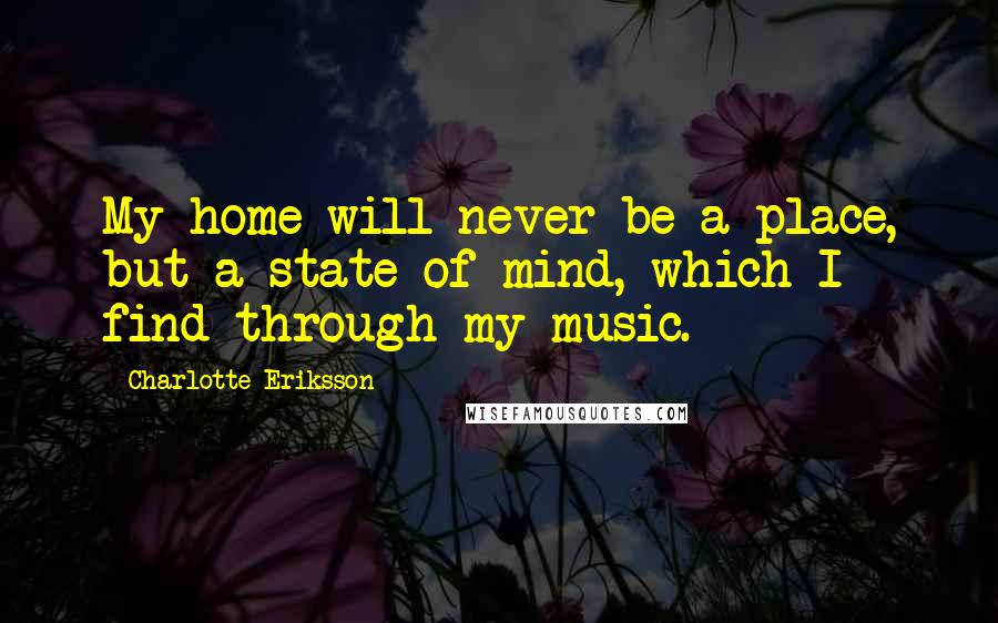 Charlotte Eriksson quotes: My home will never be a place, but a state of mind, which I find through my music.