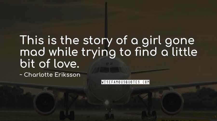 Charlotte Eriksson quotes: This is the story of a girl gone mad while trying to find a little bit of love.