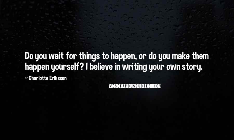 Charlotte Eriksson quotes: Do you wait for things to happen, or do you make them happen yourself? I believe in writing your own story. Charlotte Eriksson quotes: Do you wait for things to happen, or do you make them happen yourself? I believe in writing your own story.