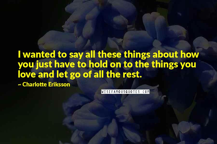 Charlotte Eriksson quotes: I wanted to say all these things about how you just have to hold on to the things you love and let go of all the rest. Charlotte Eriksson quotes: I wanted to say all these things about how you just have to hold on to the things you love and let go of all the rest.