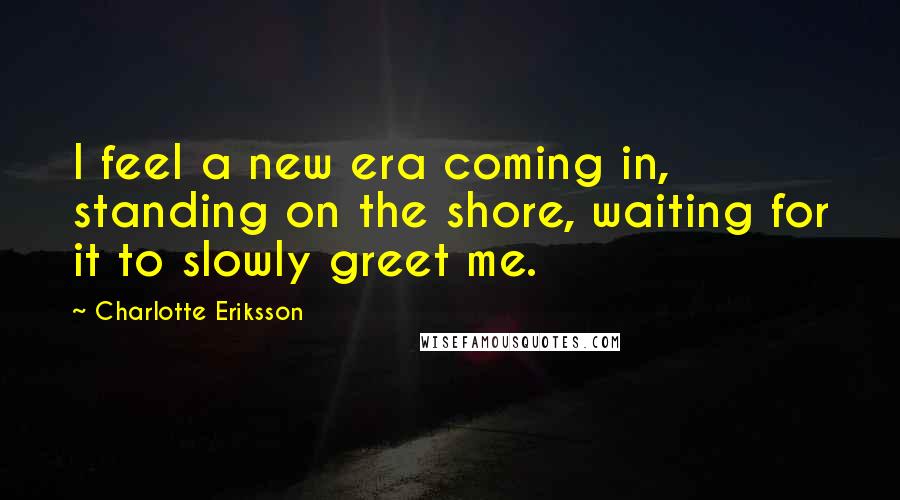 Charlotte Eriksson quotes: I feel a new era coming in, standing on the shore, waiting for it to slowly greet me.