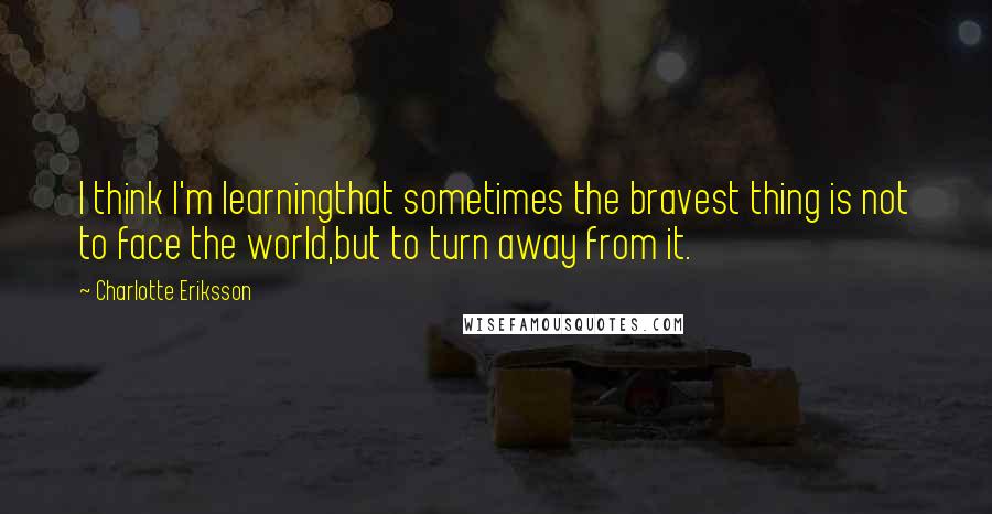 Charlotte Eriksson quotes: I think I'm learningthat sometimes the bravest thing is not to face the world,but to turn away from it. Charlotte Eriksson quotes: I think I'm learningthat sometimes the bravest thing is not to face the world,but to turn away from it.