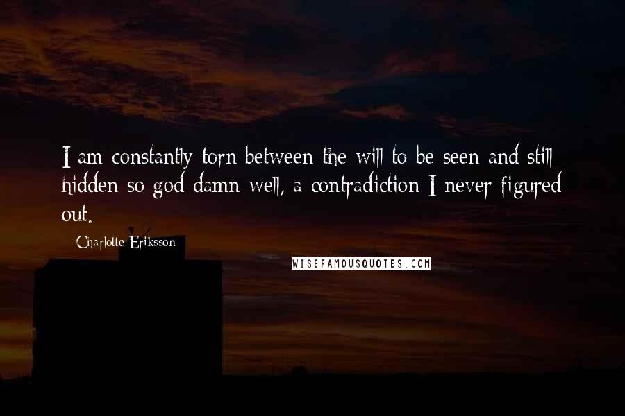 Charlotte Eriksson quotes: I am constantly torn between the will to be seen and still hidden so god damn well, a contradiction I never figured out. Charlotte Eriksson quotes: I am constantly torn between the will to be seen and still hidden so god damn well, a contradiction I never figured out.